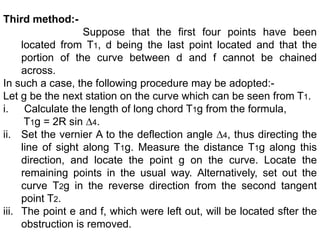 Third method:-
Suppose that the first four points have been
located from T1, d being the last point located and that the
portion of the curve between d and f cannot be chained
across.
In such a case, the following procedure may be adopted:-
Let g be the next station on the curve which can be seen from T1.
i. Calculate the length of long chord T1g from the formula,
T1g = 2R sin ∆4.
ii. Set the vernier A to the deflection angle ∆4, thus directing the
line of sight along T1g. Measure the distance T1g along this
direction, and locate the point g on the curve. Locate the
remaining points in the usual way. Alternatively, set out the
curve T2g in the reverse direction from the second tangent
point T2.
iii. The point e and f, which were left out, will be located sfter the
obstruction is removed.
 