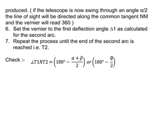 produced. ( if the telescope is now swing through an angle α/2
the line of sight will be directed along the common tangent NM
and the vernier will read 360 )
6. Set the vernier to the first deflection angle ∆1 as calculated
for the second arc.
7. Repeat the process until the end of the second arc is
reached i.e. T2.
Check :-
 