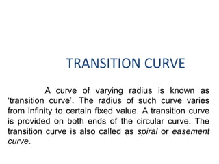 TRANSITION CURVE
A curve of varying radius is known as
‘transition curve’. The radius of such curve varies
from infinity to certain fixed value. A transition curve
is provided on both ends of the circular curve. The
transition curve is also called as spiral or easement
curve.
 