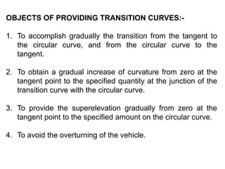 OBJECTS OF PROVIDING TRANSITION CURVES:-
1. To accomplish gradually the transition from the tangent to
the circular curve, and from the circular curve to the
tangent.
2. To obtain a gradual increase of curvature from zero at the
tangent point to the specified quantity at the junction of the
transition curve with the circular curve.
3. To provide the superelevation gradually from zero at the
tangent point to the specified amount on the circular curve.
4. To avoid the overturning of the vehicle.
 
