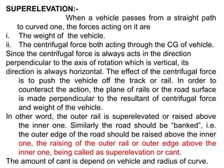 SUPERELEVATION:-
When a vehicle passes from a straight path
to curved one, the forces acting on it are
i. The weight of the vehicle.
ii. The centrifugal force both acting through the CG of vehicle.
Since the centrifugal force is always acts in the direction
perpendicular to the axis of rotation which is vertical, its
direction is always horizontal. The effect of the centrifugal force
is to push the vehicle off the track or rail. In order to
counteract the action, the plane of rails or the road surface
is made perpendicular to the resultant of centrifugal force
and weight of the vehicle.
In other word, the outer rail is superelevated or raised above
the inner one. Similarly the road should be “banked”, i.e.
the outer edge of the road should be raised above the inner
one, the raising of the outer rail or outer edge above the
inner one, being called as superelevation or cant.
The amount of cant is depend on vehicle and radius of curve.
 
