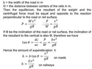 b = the width of the road in m
G = the distance between centers of the rails in m.
Then the equilibrium, the resultant of the weight and the
centrifugal force must be equal and opposite to the reaction
perpendicular to the road or rail surface.
If ϴ be the inclination of the road or rail surface, the inclination of
the resultant to the vertical is also ϴ, therefore we have
Hence the amount of superelevation h
on roads
on railways
 