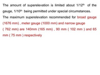 The amount of superelevation is limited about 1/12th of the
gauge, 1/10th being permitted under special circumstances.
The maximum superelevation recommended for broad gauge
(1676 mm) , meter gauge (1000 mm) and narrow gauge
( 762 mm) are 140mm (165 mm) , 90 mm ( 102 mm ) and 65
mm ( 75 mm ) respectively
 