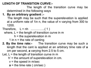 LENGTH OF TRANSITION CURVE:-
The length of the transition curve may be
determined in the following ways
1. By an arbitrary gradient :-
The length may be such that the superelevation is applied
at a uniform rate of 1in n, the value of n varying from 300 to
1200.
Therefore, L = nh …………..( 1 )
where, L = the length of transition curve in m
h = the superelevation in m
1 in n = the rate of canting
2. By the time rate:- The transition curve may be such a
length that the cant is applied at an arbitrary time rate of a
cm per second, a varying from 2.5 to 5 cm.
Let, L = the length of transition curve in m
h’ = the amount of superelevation in cm.
v = the speed in m/sec
a = the time rate ( cm/sec )
 