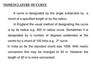 NOMENCLATURE OF CURVE
A curve is designated by the angle subtended by a
chord of a specified length or by the radius.
In England the usual method of designating the curve
is by its radius e.g. 400 m radius curve. Sometimes it is
designated by a number of degrees subtended at the
centre by a chord of 100 links e.g. 2º curve.
In India so far the standard chord was 100ft. With metric
conversion this may be changed to 30 m. However the
length of 20 m is more convenient.
 