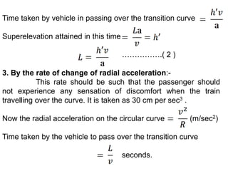 Time taken by vehicle in passing over the transition curve
Superelevation attained in this time
…………….( 2 )
3. By the rate of change of radial acceleration:-
This rate should be such that the passenger should
not experience any sensation of discomfort when the train
travelling over the curve. It is taken as 30 cm per sec3 .
Now the radial acceleration on the circular curve (m/sec2)
Time taken by the vehicle to pass over the transition curve
seconds.
 