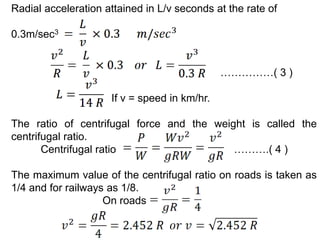 Radial acceleration attained in L/v seconds at the rate of
0.3m/sec3
……………( 3 )
If v = speed in km/hr.
The ratio of centrifugal force and the weight is called the
centrifugal ratio.
Centrifugal ratio ……….( 4 )
The maximum value of the centrifugal ratio on roads is taken as
1/4 and for railways as 1/8.
On roads
 