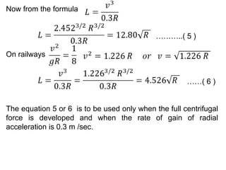 Now from the formula
………..( 5 )
On railways
……( 6 )
The equation 5 or 6 is to be used only when the full centrifugal
force is developed and when the rate of gain of radial
acceleration is 0.3 m /sec.
 