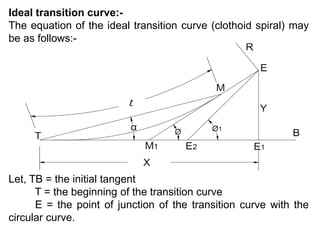 Ideal transition curve:-
The equation of the ideal transition curve (clothoid spiral) may
be as follows:-
Let, TB = the initial tangent
T = the beginning of the transition curve
E = the point of junction of the transition curve with the
circular curve.
 