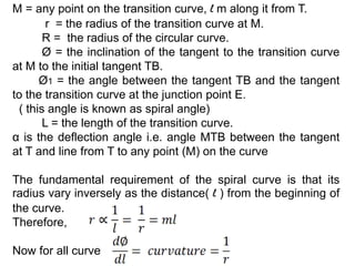 M = any point on the transition curve, l m along it from T.
r = the radius of the transition curve at M.
R = the radius of the circular curve.
Ø = the inclination of the tangent to the transition curve
at M to the initial tangent TB.
Ø1 = the angle between the tangent TB and the tangent
to the transition curve at the junction point E.
( this angle is known as spiral angle)
L = the length of the transition curve.
α is the deflection angle i.e. angle MTB between the tangent
at T and line from T to any point (M) on the curve
The fundamental requirement of the spiral curve is that its
radius vary inversely as the distance( l ) from the beginning of
the curve.
Therefore,
Now for all curve
 