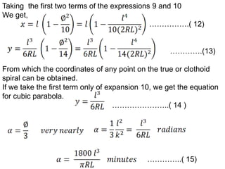 Taking the first two terms of the expressions 9 and 10
We get,
…………….( 12)
………….(13)
From which the coordinates of any point on the true or clothoid
spiral can be obtained.
If we take the first term only of expansion 10, we get the equation
for cubic parabola.
…………………..( 14 )
…………..( 15)
 