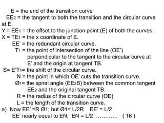 E = the end of the transition curve
EE2 = the tangent to both the transition and the circular curve
at E.
Y = EE1 = the offset to the junction point (E) of both the curves.
X = TE1 = the x coordinate of E.
EE’ = the redundant circular curve.
T1 = the point of intersection of the line (OE’)
perpendicular to the tangent to the circular curve at
E’ and the origin at tangent TB.
S= E’T1= the shift of the circular curve.
N = the point in which OE’ cuts the transition curve.
Ø1= the spiral angle (EE2B) between the common tangent
EE2 and the original tangent TB.
R = the radius of the circular curve (OE)
L = the length of the transition curve.
a) Now EE’ =R Ø1; but Ø1= L/2R EE’ = L/2
EE’ nearly equal to EN, EN = L/2 ………… ( 16 )
 