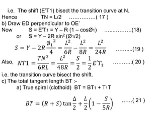 i.e. The shift (E’T1) bisect the transition curve at N.
Hence TN = L/2 ……………( 17 )
b) Draw ED perpendicular to OE’
Now S = E’T1 = Y – R (1 – cosØ1) …...……….(18)
or S = Y – 2R sin2 (Ø1/2)
……....(19 )
Also, ………..( 20 )
i.e. the transition curve bisect the shift.
c) The total tangent length BT :-
a) True spiral (clothoid) BT = BT1 + T1T
……( 21 )
 