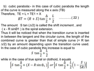 b) cubic parabola:- in this case of cubic parabola the length
of the curve is measured along the x axis (TB)
Therefore, TE = L = TE1 = X
…………( 22 )
The amount S tan (∆/2) is called the shift increment , and
( x - R sinØ1 ) is the spiral extension.
Thus it will be noticed that when the transition curve is inserted
in between the tangent and the circular curve, the length of the
combined curve is greater than that of simple curve (= R tan
∆/2) by an amount depending upon the transition curve used.
In the case of cubic parabola this increase is equal to
while in the case of true spiral or clothoid, it equals
 