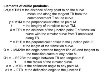 Elements of cubic parabola:-
Let,x = TM1 = the distance of any point m on the curve
measured along the tangent TB from the
commencement T on the curve.
y = M1M = the perpendicular offset to point M
l = the lengthy of transition curve TM.
X = TE1 = the distance of the junction point E of transition
curve with the circular curve from T measured
along TB
Y = E1E = the perpendicular offset to the junction point E.
L = the length of the transition curve.
Ø = ‫ے‬MM2B= the angle between tangent line AB and tangent to
the transition curve at any point M.
Ø1 = ‫ے‬EE2B= the angle between TB and tangent at E.
R = the radius of the circular curve.
α = ‫ے‬MTB = the deflection angle to any point M.
α1 = ‫ے‬ETB = the deflection angle to the junction E.
 