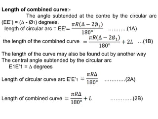 Length of combined curve:-
The angle subtended at the centre by the circular arc
(EE’) = (∆ - Ø1) degrees.
length of circular arc = EE’ ………..(1A)
the length of the combined curve …(1B)
The length of the curve may also be found out by another way
The central angle subtended by the circular arc
E1E’1 = ∆ degrees
Length of circular curve arc E’E’1 …………(2A)
Length of combined curve ………….(2B)
 