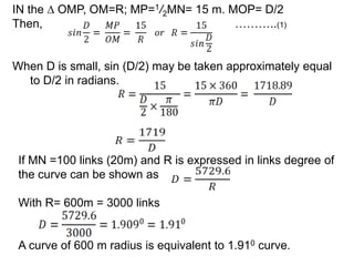 IN the ∆ OMP, OM=R; MP=1/2MN= 15 m. MOP= D/2
Then, ………..(1)
When D is small, sin (D/2) may be taken approximately equal
to D/2 in radians.
If MN =100 links (20m) and R is expressed in links degree of
the curve can be shown as
With R= 600m = 3000 links
A curve of 600 m radius is equivalent to 1.910 curve.
 