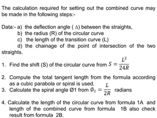 The calculation required for setting out the combined curve may
be made in the following steps:-
Data:- a) the deflection angle ( ∆) between the straights,
b) the radius (R) of the circular curve
c) the length of the transition curve (L)
d) the chainage of the point of intersection of the two
straights.
1. Find the shift (S) of the circular curve from
2. Compute the total tangent length from the formula according
as a cubic parabola or spiral is used.
3. Calculate the spiral angle Ø1 from radians
4. Calculate the length of the circular curve from formula 1A and
length of the combined curve from formula 1B also check
result from formula 2B.
 
