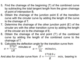 5. Find the chainage of the beginning (T) of the combined curve
by subtracting the total tangent length from the given chainage
of point of intersection B.
6. Obtain the chainage of the junction point E of the transition
curve with the circular curve by adding the length of the curve
to the chainage of T.
7. Determine the chainage of the other junction point (E’) of the
circular arc with the other transition curve by adding the length
of the circular arc to the chainage of E.
8. Obtain the chainage of the end point (T’) of the combined
curve by adding the length of the combined curve to the
chainage of T.
9. Calculate the deflection angle for the transition curve from
minutes or
And also for circular curve from bearing in
 