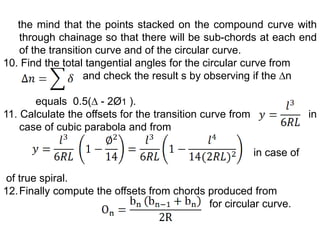 the mind that the points stacked on the compound curve with
through chainage so that there will be sub-chords at each end
of the transition curve and of the circular curve.
10. Find the total tangential angles for the circular curve from
and check the result s by observing if the ∆n
equals 0.5(∆ - 2Ø1 ).
11. Calculate the offsets for the transition curve from in
case of cubic parabola and from
in case of
of true spiral.
12.Finally compute the offsets from chords produced from
for circular curve.
 