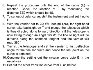 6. Repeat the procedure until the end of the curve (E) is
reached. Check the location of E by measuring the
distance EE2 which should be 4S.
7. To set out circular curve, shift the instrument and set it up to
E.
8. With the vernier set to 2/3 Ø1, behind zero, for right hand
curve, take backsight on T and plunge the telescope which
is thus directed along forward direction ( if the telescope is
now swing through an angle 2/3 Ø1 the line of sight will be
directed along the common tangent and the vernier will
read 360 )
9. Transit the telescope and set the vernier to first deflection
angle for the circular curve and hence the first point on the
curve is obtained.
10.Continue the setting out the circular curve upto E in the
usual way.
11.Set out the other transition curve from T’ as before.
 