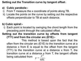 Setting out the Transition curve by tangent offset:-
a) Cubic parabola:-
i) From T measure the x coordinate of points along TB.
ii) Locate the points on the curve by setting out the respective
offsets perpendicular to TB at each distance.
b) Cubic spiral:-
i) Each point is located by swinging the chord length from the
preceding point through the calculated offset.
Setting out the transition curve by offsets from tangent
(TT1) and from the circular arc (E1E):-
This method is based upon the fact that the
often from the circular arc (E1E) to the transition curve at a
distance x from E is equal to the offset from the tangent
(TT1) to the transition curve at a distance x from T, the
transition curve at a distance x from T, the tangent offsets
being calculated from
 