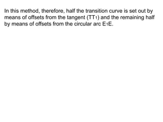 In this method, therefore, half the transition curve is set out by
means of offsets from the tangent (TT1) and the remaining half
by means of offsets from the circular arc E1E.
 