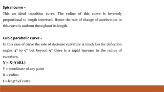 Spiral curve –
This an ideal transition curve. The radius of this curve is inversely
proportional to length traversed. Hence the rate of change of acceleration in
this curve is uniform throughout its length.
Cubic parabolic curve –
In this case of curve the rate of decrease curvature is much low for deflection
angles 4° to 9° but beyond 9° there is a rapid increase in the radius of
curvature.
Y = X3
/(6RL)
Y = coordinate of any point
R = radius
L= length of curve
 