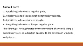 Summit curve
1. A positive grade meets a negative grade,
2. A positive grade meets another milder positive graded,
3. A positive grade meets a level straight,
4. A negative grade meets a Steeper negative grade.
The centrifugal force generated by the movement of a vehicle along a
summit curve acts in a direction opposite to the direction in which it’s
weight acts.
 