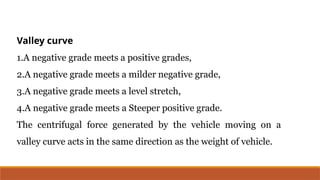 Valley curve
1.A negative grade meets a positive grades,
2.A negative grade meets a milder negative grade,
3.A negative grade meets a level stretch,
4.A negative grade meets a Steeper positive grade.
The centrifugal force generated by the vehicle moving on a
valley curve acts in the same direction as the weight of vehicle.
 