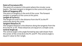 Point of Curvature (PC)
The point of curvature is the point where the circular curve
begins. The back tangent is tangent to the curve at this point.
Point of Tangency (PT)
The point of tangency is the end of the curve. The forward
tangent is tangent to the curve at this point.
Length of Curve (L)
The length of curve is the distance from the PC to the PT
measured along the curve.
Tangent Distance (T)
The tangent distance is the distance along the tangents from the
PI to the PC or PT. These distances are equal on a simple curve.
Central Angle (Δ)
The central angle is the angle formed by two radii drawn from
the center of the circle (0) to the PC and PT. The central angle is
equal in value to the I angle.
 