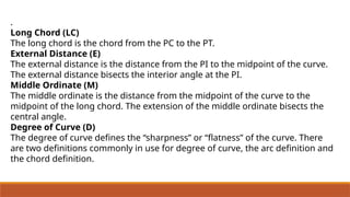 .
Long Chord (LC)
The long chord is the chord from the PC to the PT.
External Distance (E)
The external distance is the distance from the PI to the midpoint of the curve.
The external distance bisects the interior angle at the PI.
Middle Ordinate (M)
The middle ordinate is the distance from the midpoint of the curve to the
midpoint of the long chord. The extension of the middle ordinate bisects the
central angle.
Degree of Curve (D)
The degree of curve defines the “sharpness” or “flatness” of the curve. There
are two definitions commonly in use for degree of curve, the arc definition and
the chord definition.
 