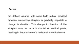 Curves
are defined as arcs, with some finite radius, provided
between intersecting straights to gradually negotiate a
change in direction. This change in direction of the
straights may be in a horizontal or vertical plane,
resulting in the provision of a horizontal or vertical curve
 