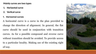 Mainly curves are two types
1. Horizontal curve
2. Vertical curve
1. Horizontal curves
A horizontal curve is a curve in the plan provided to
change the direction of alignment. In general, the flat
curve should be used in conjunction with transition
curves. As for a possible compound and reverse curve
without transition should be avoided. To provide access
to a particular locality. Making use of the existing right
of way.
 