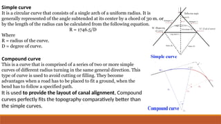 Simple curve
It is a circular curve that consists of a single arch of a uniform radius. It is
generally represented of the angle subtended at its center by a chord of 30 m. or
by the length of the radius can be calculated from the following equation.
R = 1746.5/D
Where
R = radius of the curve.
D = degree of curve.
Compound curve
This is a curve that is comprised of a series of two or more simple
curves of different radius turning in the same general direction. This
type of curve is used to avoid cutting or filling. They become
advantages when a road has to be placed to fit a ground, when the
bend has to follow a specified path.
It is used to provide the layout of canal alignment, Compound
curves perfectly fits the topography comparatively better than
the simple curves.
 