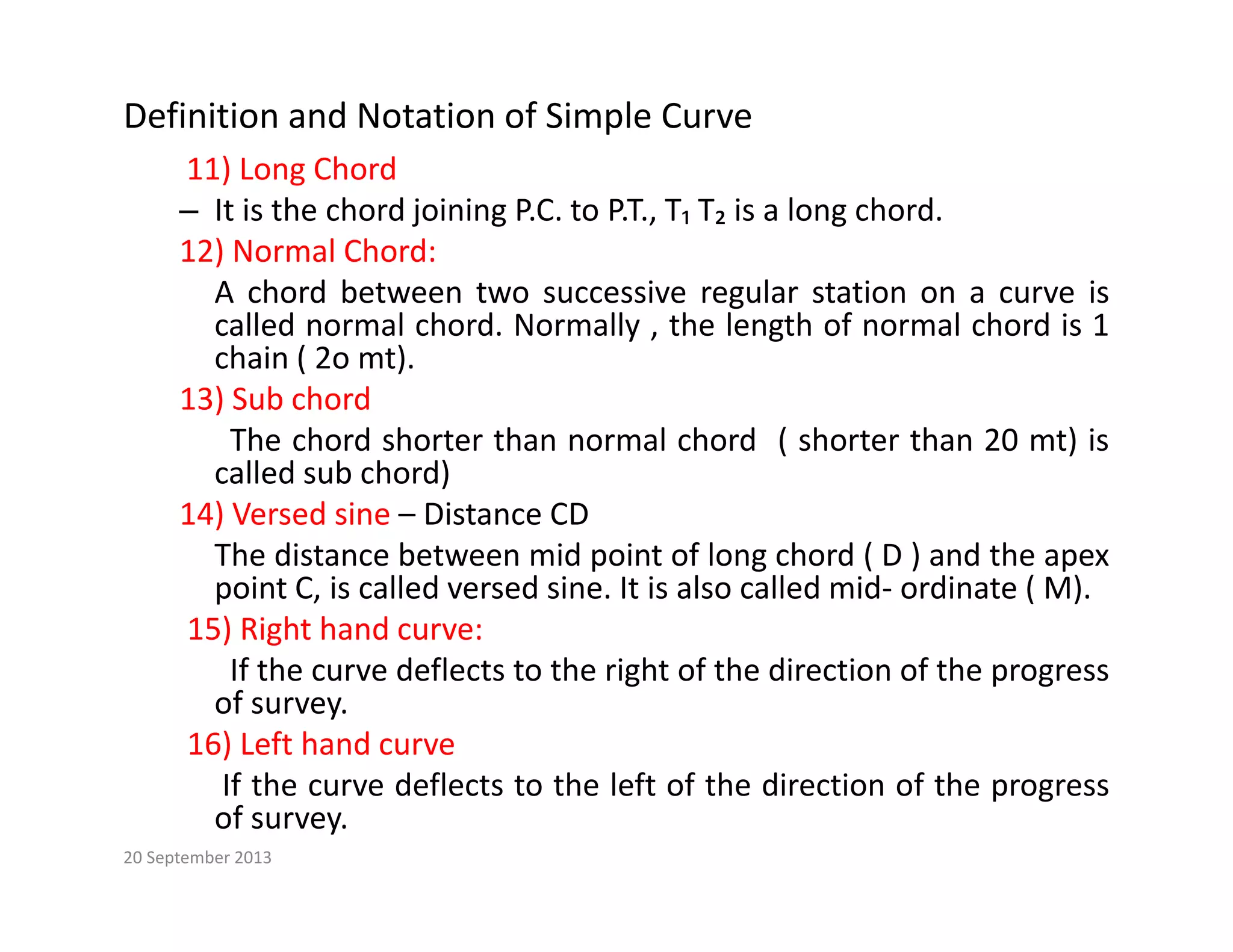 Definition and Notation of Simple Curve
11) Long Chord
11) Long Chord
– It is the chord joining P.C. to P.T., T₁ T₂ is a long chord.
12) Normal Chord:
A chord between two successive regular station on a curve is
A chord between two successive regular station on a curve is
called normal chord. Normally , the length of normal chord is 1
chain ( 2o mt).
13) Sub chord
The chord shorter than normal chord ( shorter than 20 mt) is
called sub chord)
14) Versed sine – Distance CD
The distance between mid point of long chord ( D ) and the apex
point C, is called versed sine. It is also called mid‐ ordinate ( M).
15) Right hand curve:
If the curve deflects to the right of the direction of the progress
of survey.
16) Left hand curve
If th d fl t t th l ft f th di ti f th
If the curve deflects to the left of the direction of the progress
of survey.
20 September 2013
 