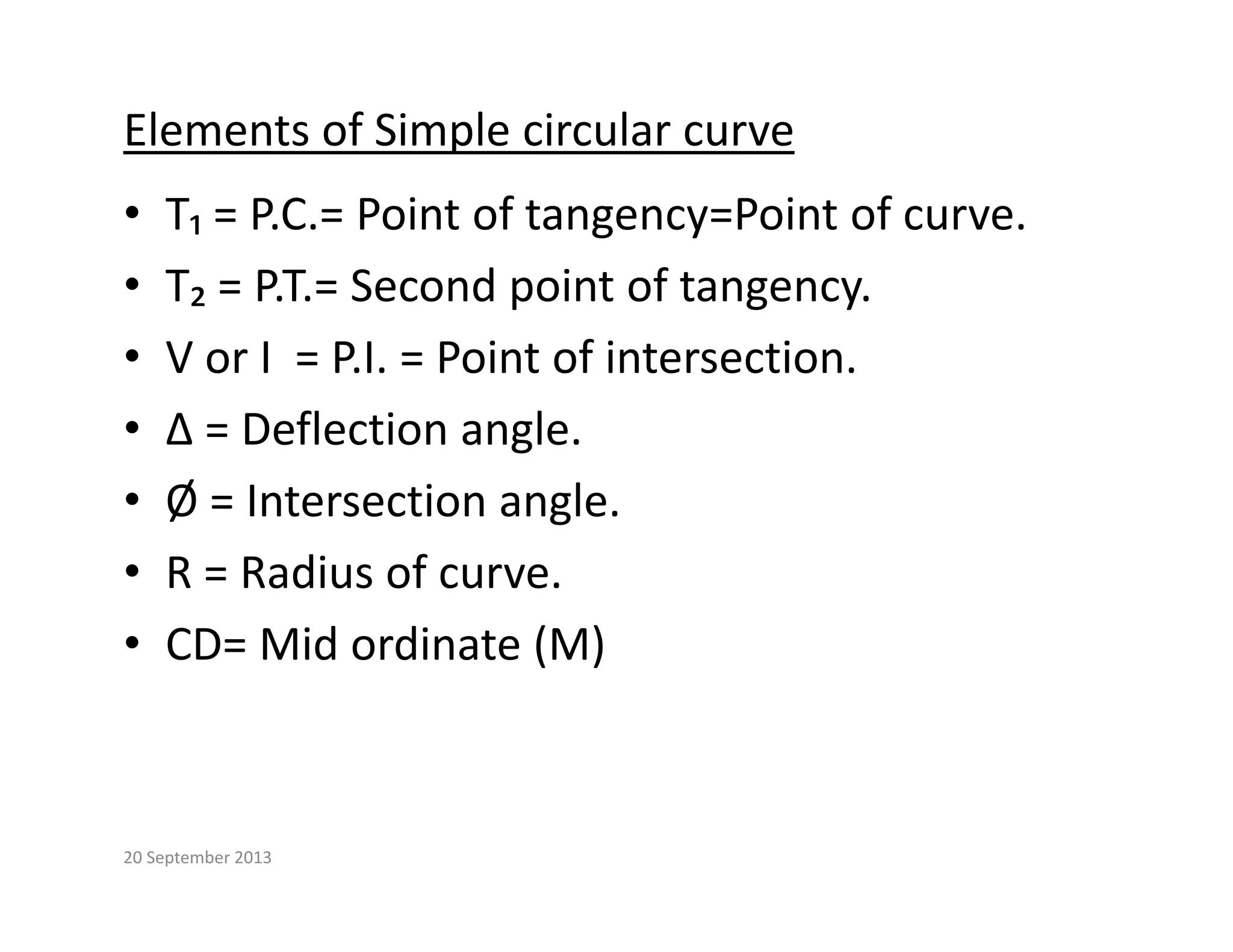 Elements of Simple circular curve
• T₁ = P.C.= Point of tangency=Point of curve.
• T₂ = P.T.= Second point of tangency.
T₂   P.T.  Second point of tangency.
• V or I  = P.I. = Point of intersection.
∆ D fl ti l
• ∆ = Deflection angle.
• Ø = Intersection angle.
• R = Radius of curve.
• CD= Mid ordinate (M)
CD  Mid ordinate (M)
20 September 2013
 