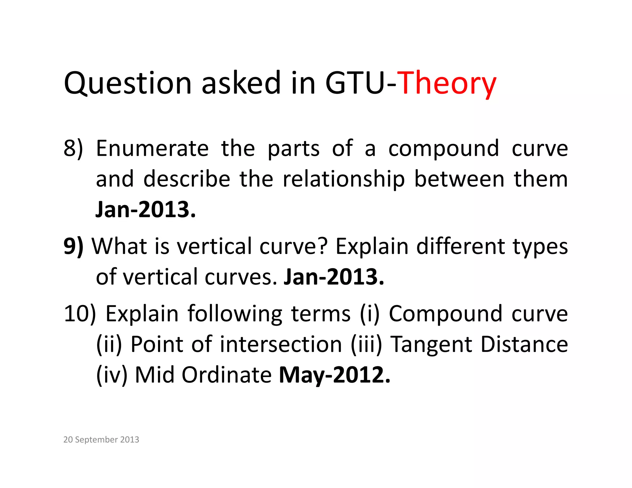 Question asked in GTU‐Theory
Question asked in GTU Theory
8) Enumerate the parts of a compound curve
8) Enumerate the parts of a compound curve
and describe the relationship between them
Jan‐2013
Jan 2013.
9) What is vertical curve? Explain different types
of vertical curves Jan 2013
of vertical curves. Jan‐2013.
10) Explain following terms (i) Compound curve
(ii) P i f i i (iii) T Di
(ii) Point of intersection (iii) Tangent Distance
(iv) Mid Ordinate May‐2012.
20 September 2013
 