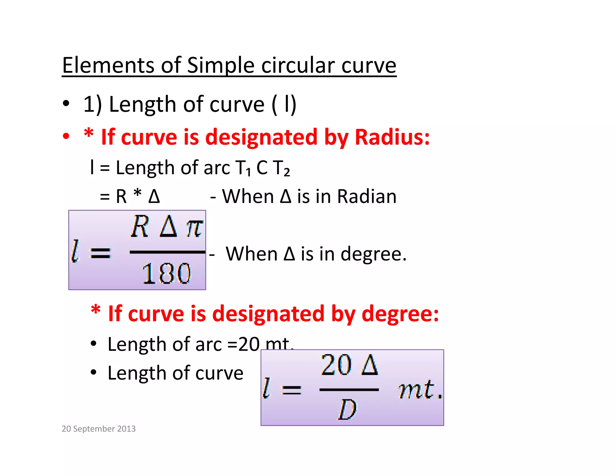 Elements of Simple circular curve
• 1) Length of curve ( l)
• * If curve is designated by Radius:
g y
l = Length of arc T₁ C T₂ 
= R * ∆          ‐ When ∆ is in Radian
‐ When ∆ is in degree.
* If curve is designated by degree:
• Length of arc =20 mt.
• Length of curve  
20 September 2013
 