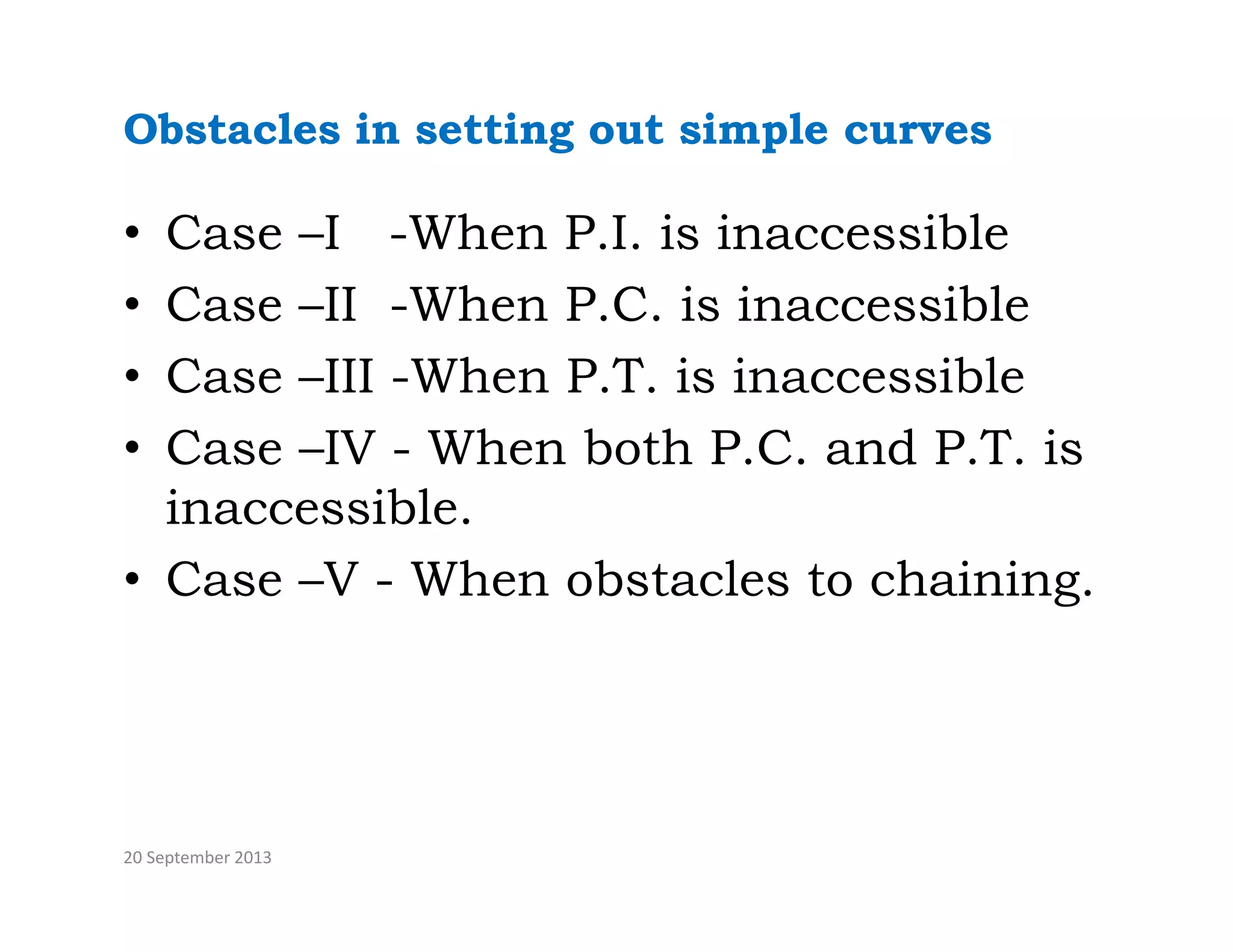 Obstacles in setting out simple curves
• Case –I -When P.I. is inaccessible
C II Wh P C i i ibl
• Case –II -When P.C. is inaccessible
• Case –III -When P.T. is inaccessible
• Case –IV - When both P.C. and P.T. is
inaccessible.
• Case –V - When obstacles to chaining.
20 September 2013
 