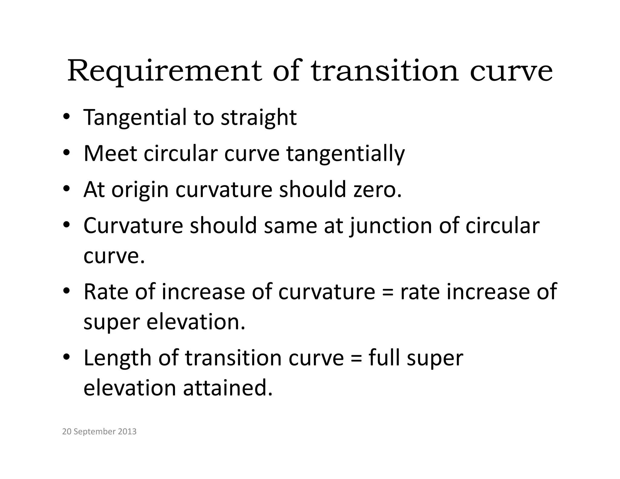 Requirement of transition curve
• Tangential to straight
M t i l t ti ll
• Meet circular curve tangentially
• At origin curvature should zero.
• Curvature should same at junction of circular 
curve.
• Rate of increase of curvature = rate increase of 
super elevation.
p
• Length of transition curve = full super 
elevation attained
elevation attained.
20 September 2013
 