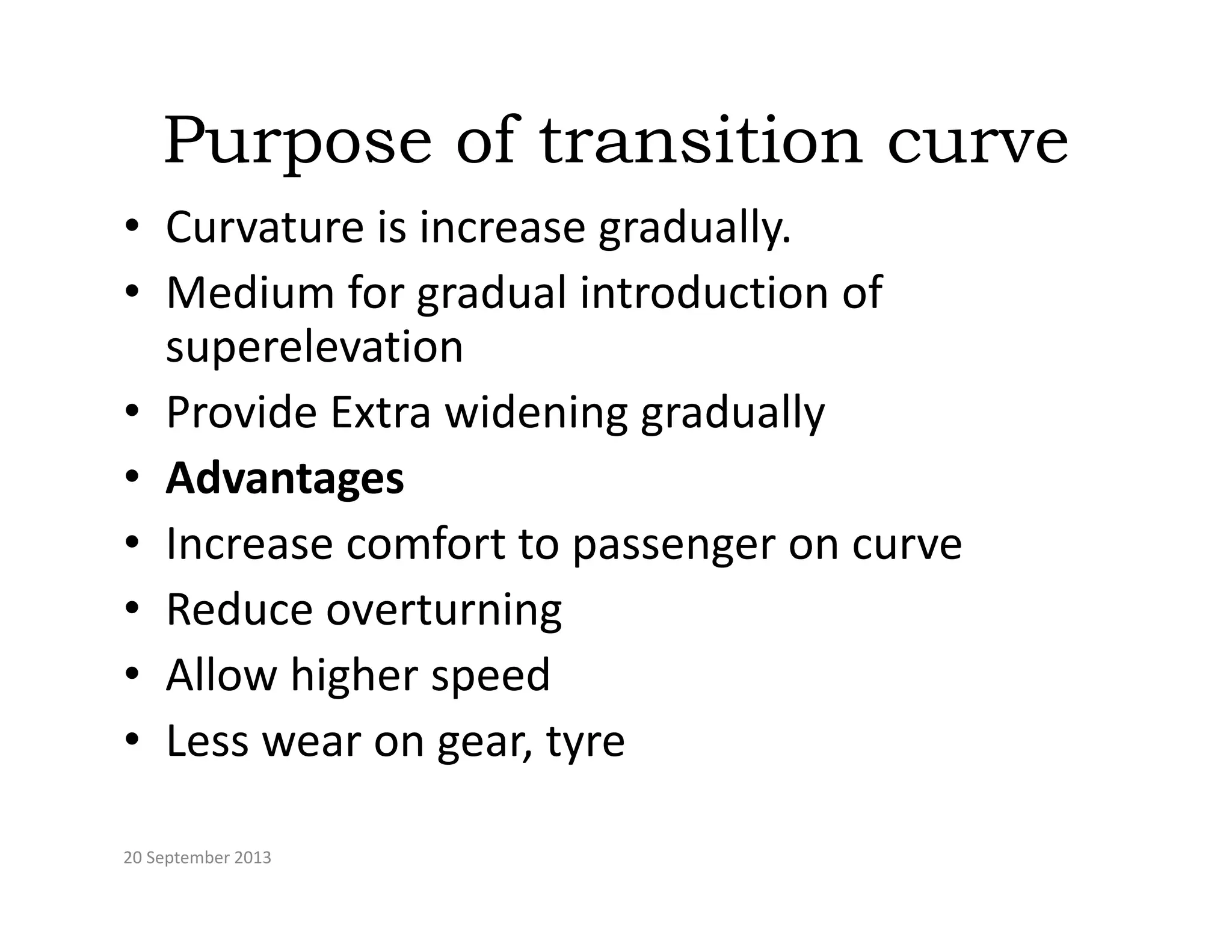 Purpose of transition curve
p
• Curvature is increase gradually.
• Medium for gradual introduction of
• Medium for gradual introduction of 
superelevation
• Provide Extra widening gradually
• Provide Extra widening gradually
• Advantages
• Increase comfort to passenger on curve
• Increase comfort to passenger on curve
• Reduce overturning
• Allow higher speed
• Less wear on gear, tyre
20 September 2013
 