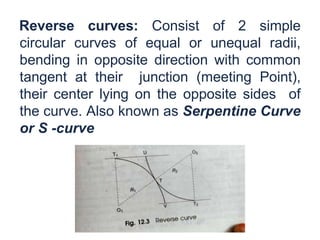 Reverse curves: Consist of 2 simple
circular curves of equal or unequal radii,
bending in opposite direction with common
tangent at their junction (meeting Point),
their center lying on the opposite sides of
the curve. Also known as Serpentine Curve
or S -curve
 