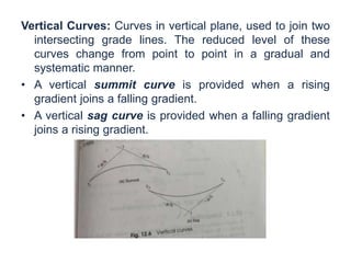 Vertical Curves: Curves in vertical plane, used to join two
intersecting grade lines. The reduced level of these
curves change from point to point in a gradual and
systematic manner.
• A vertical summit curve is provided when a rising
gradient joins a falling gradient.
• A vertical sag curve is provided when a falling gradient
joins a rising gradient.
 