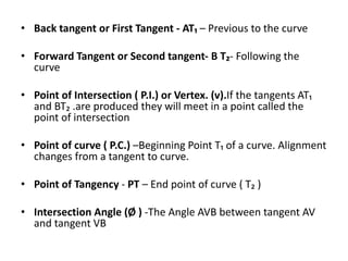 • Back tangent or First Tangent ‐ AT₁ – Previous to the curve
• Forward Tangent or Second tangent‐ B T₂‐ Following the
curve
• Point of Intersection ( P.I.) or Vertex. (v).If the tangents AT₁
and BT₂ .are produced they will meet in a point called the
point of intersection
• Point of curve ( P.C.) –Beginning Point T₁ of a curve. Alignment
changes from a tangent to curve.
• Point of Tangency ‐ PT – End point of curve ( T₂ )
• Intersection Angle (Ø ) -The Angle AVB between tangent AV
and tangent VB
 