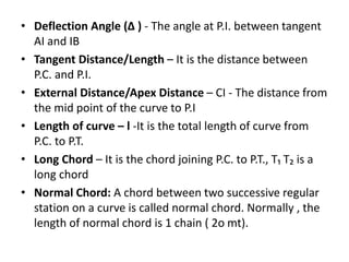 • Deflection Angle (Δ ) - The angle at P.I. between tangent
AI and IB
• Tangent Distance/Length – It is the distance between
P.C. and P.I.
• External Distance/Apex Distance – CI - The distance from
the mid point of the curve to P.I
• Length of curve – l -It is the total length of curve from
P.C. to P.T.
• Long Chord – It is the chord joining P.C. to P.T., T₁ T₂ is a
long chord
• Normal Chord: A chord between two successive regular
station on a curve is called normal chord. Normally , the
length of normal chord is 1 chain ( 2o mt).
 
