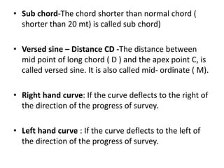 • Sub chord-The chord shorter than normal chord (
shorter than 20 mt) is called sub chord)
• Versed sine – Distance CD -The distance between
mid point of long chord ( D ) and the apex point C, is
called versed sine. It is also called mid‐ ordinate ( M).
• Right hand curve: If the curve deflects to the right of
the direction of the progress of survey.
• Left hand curve : If the curve deflects to the left of
the direction of the progress of survey.
 