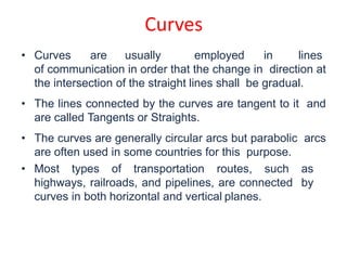 • Curves are usually employed in lines
of communication in order that the change in direction at
the intersection of the straight lines shall be gradual.
• The lines connected by the curves are tangent to it and
are called Tangents or Straights.
• The curves are generally circular arcs but parabolic arcs
are often used in some countries for this purpose.
• Most types of transportation routes, such as
highways, railroads, and pipelines, are connected by
curves in both horizontal and vertical planes.
Curves
 