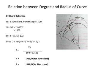 Relation between Degree and Radius of Curve
By Chord Definition
For a 30m chord, from triangle T1OM
Sin D/2 = T1M/OT1
= 15/R
Or R = 15/Sin D/2
Since D is very small, Sin D/2 = D/2
15
R = ________________
D/2 * π/180
R = 1719/D (for 30m chord)
R = 1146/D(for 20m chord)
 
