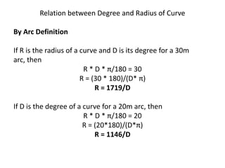 Relation between Degree and Radius of Curve
By Arc Definition
If R is the radius of a curve and D is its degree for a 30m
arc, then
R * D * π/180 = 30
R = (30 * 180)/(D* π)
R = 1719/D
If D is the degree of a curve for a 20m arc, then
R * D * π/180 = 20
R = (20*180)/(D*π)
R = 1146/D
 